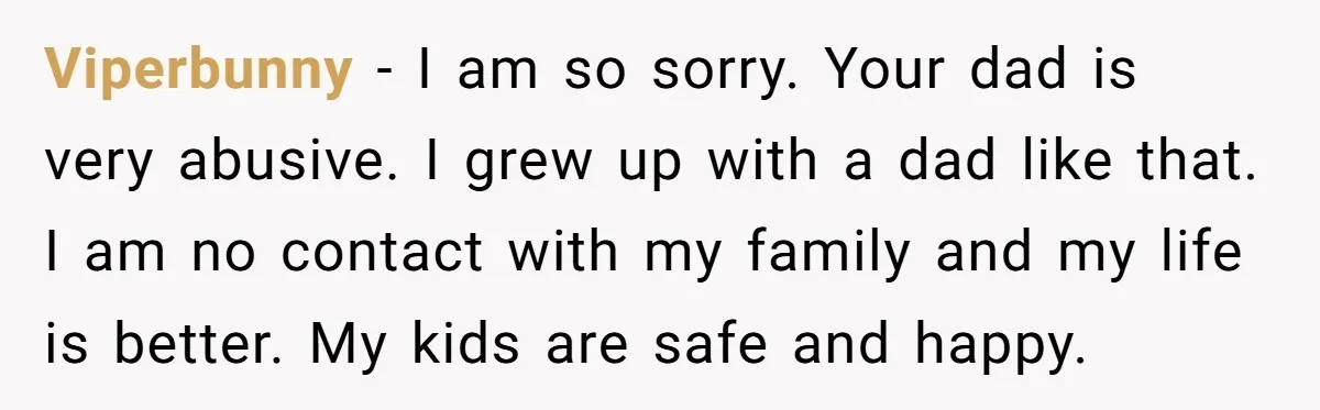Viperbunny − I am so sorry. Your dad is very abusive. I grew up with a dad like that. I am no contact with my family and my life is...