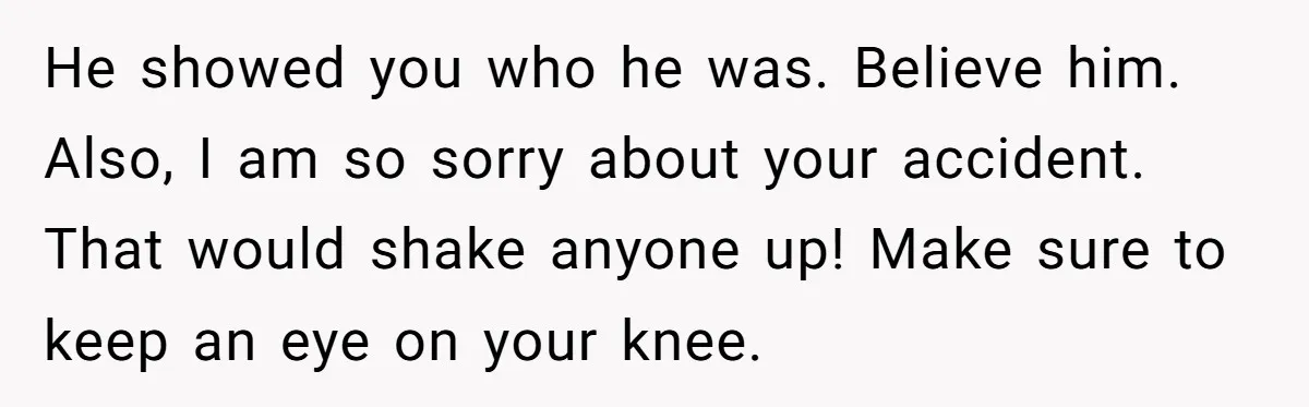 He showed you who he was. Believe him. Also, I am so sorry about your accident. That would shake anyone up! Make sure to keep an eye on your knee.