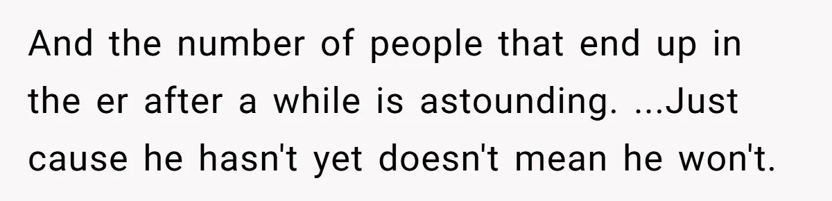 And the number of people that end up in the er after a while is astounding. ...Just cause he hasn't yet doesn't mean he won't.