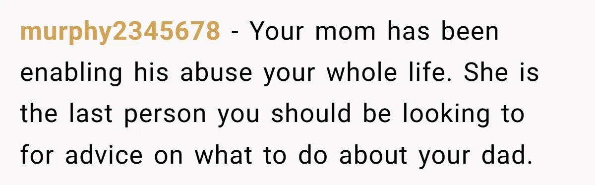 murphy2345678 − Your mom has been enabling his abuse your whole life. She is the last person you should be looking to for advice on what to do about your...