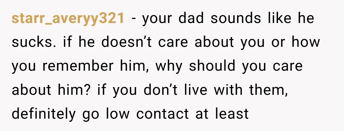 starr_averyy321 − your dad sounds like he sucks. if he doesn’t care about you or how you remember him, why should you care about him? if you don’t live with...