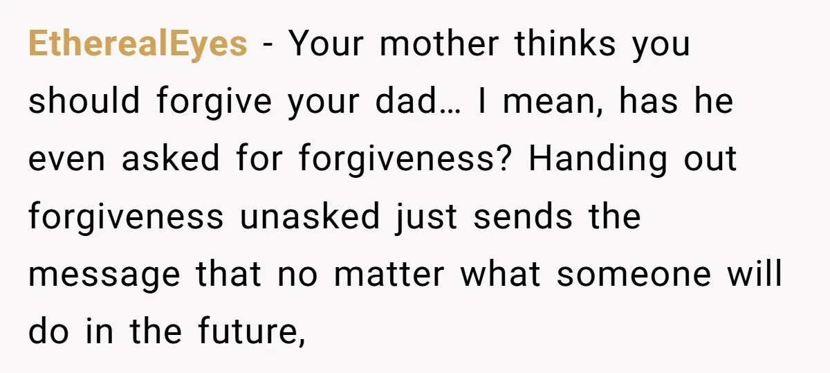 EtherealEyes − Your mother thinks you should forgive your dad… I mean, has he even asked for forgiveness? Handing out forgiveness unasked just sends the message that no matter what...