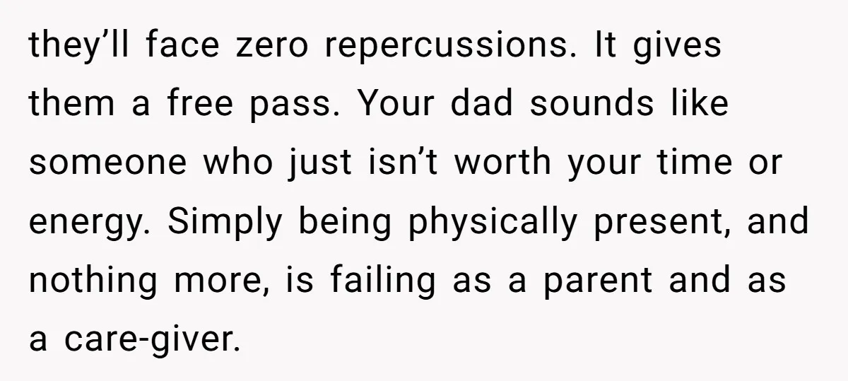 they’ll face zero repercussions. It gives them a free pass. Your dad sounds like someone who just isn’t worth your time or energy. Simply being physically present, and nothing more,...