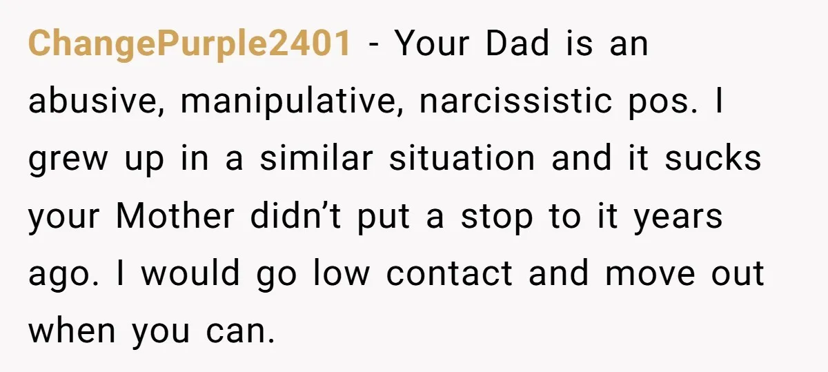 ChangePurple2401 − Your Dad is an abusive, manipulative, narcissistic pos. I grew up in a similar situation and it sucks your Mother didn’t put a stop to it years ago....