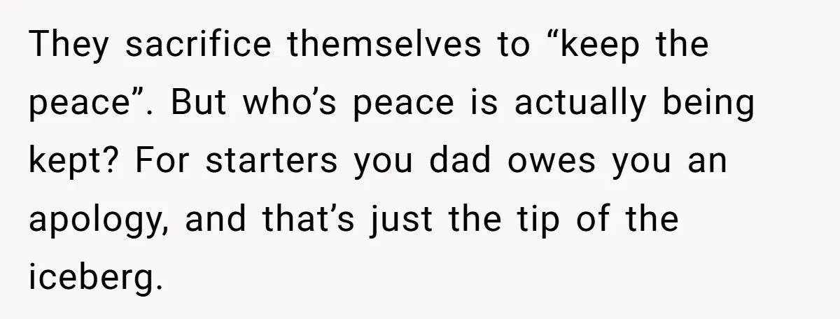 They sacrifice themselves to “keep the peace”. But who’s peace is actually being kept? For starters you dad owes you an apology, and that’s just the tip of the iceberg.