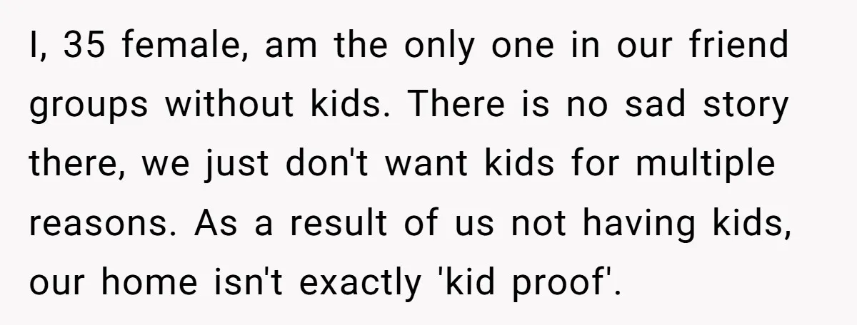 I, 35 female, am the only one in our friend groups without kids. There is no sad story there, we just don't want kids for multiple reasons. As a result...