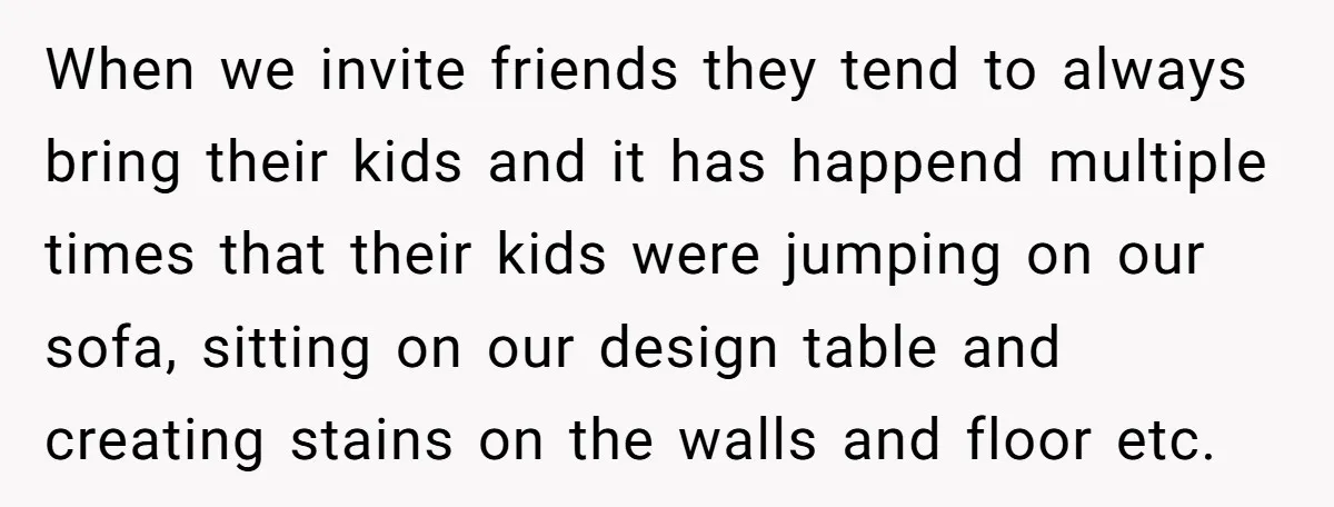 When we invite friends they tend to always bring their kids and it has happend multiple times that their kids were jumping on our sofa, sitting on our design table...
