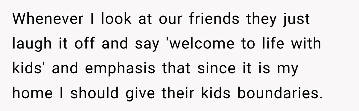 Whenever I look at our friends they just laugh it off and say 'welcome to life with kids' and emphasis that since it is my home I should give their...