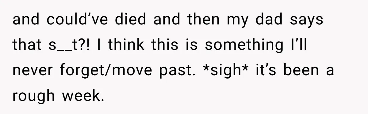 and could’ve died and then my dad says that s__t?! I think this is something I’ll never forget/move past. *sigh* it’s been a rough week.