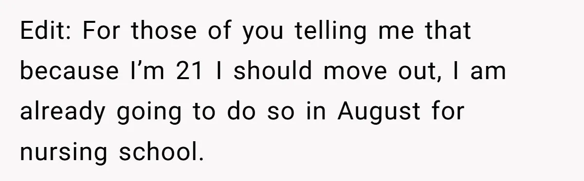 Edit: For those of you telling me that because I’m 21 I should move out, I am already going to do so in August for nursing school.