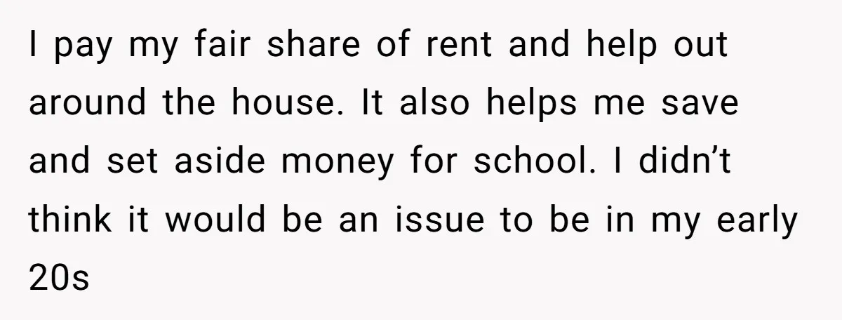 I pay my fair share of rent and help out around the house. It also helps me save and set aside money for school. I didn’t think it would be...