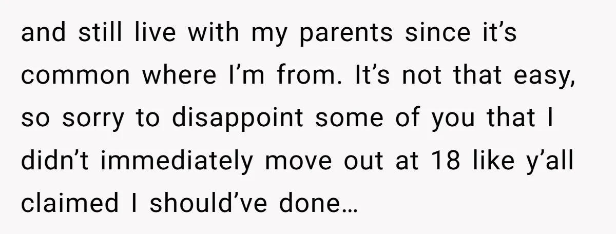 and still live with my parents since it’s common where I’m from. It’s not that easy, so sorry to disappoint some of you that I didn’t immediately move out at...