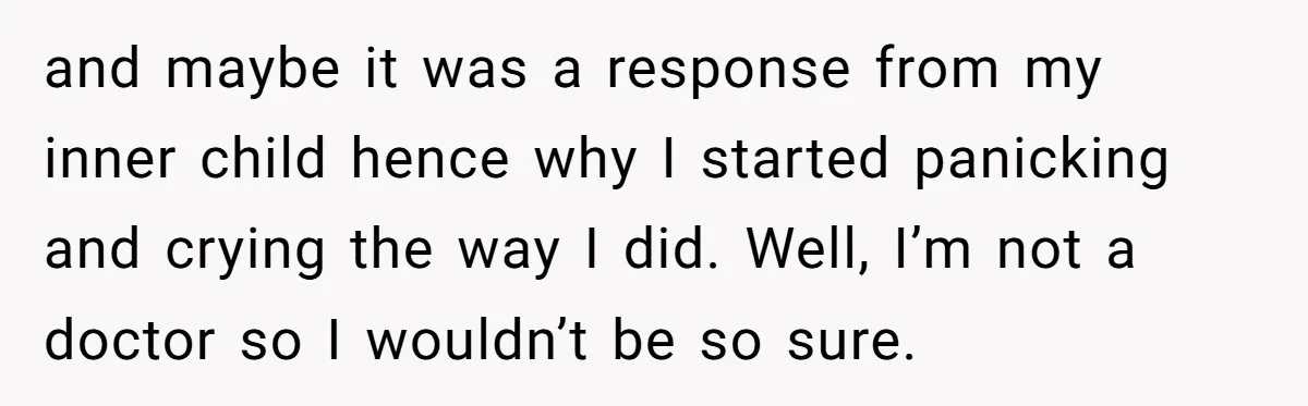 and maybe it was a response from my inner child hence why I started panicking and crying the way I did. Well, I’m not a doctor so I wouldn’t be...