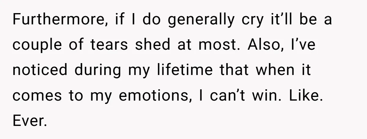 Furthermore, if I do generally cry it’ll be a couple of tears shed at most. Also, I’ve noticed during my lifetime that when it comes to my emotions, I can’t...