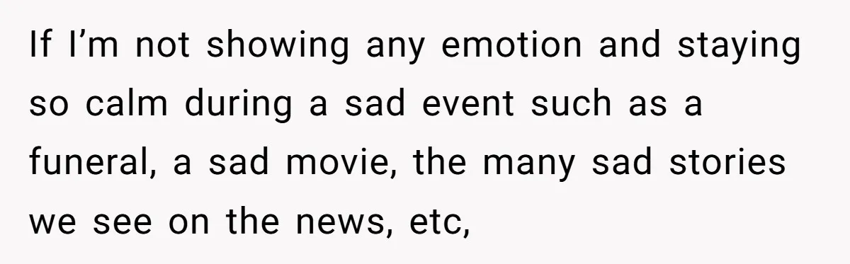 If I’m not showing any emotion and staying so calm during a sad event such as a funeral, a sad movie, the many sad stories we see on the news,...