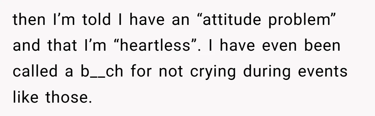 then I’m told I have an “attitude problem” and that I’m “heartless”. I have even been called a b__ch for not crying during events like those.