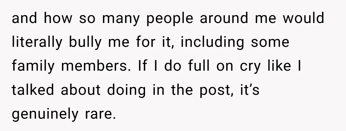 and how so many people around me would literally bully me for it, including some family members. If I do full on cry like I talked about doing in the...
