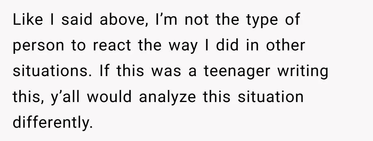 Like I said above, I’m not the type of person to react the way I did in other situations. If this was a teenager writing this, y’all would analyze this...