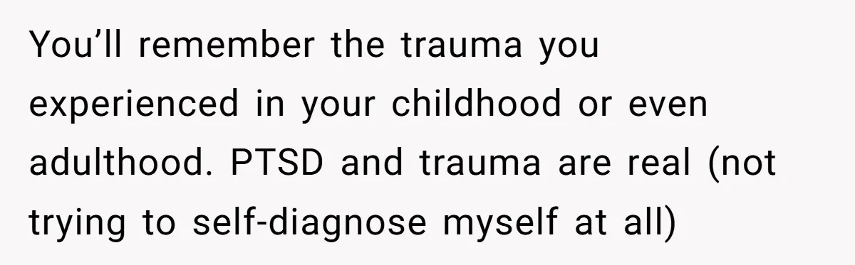 You’ll remember the trauma you experienced in your childhood or even adulthood. PTSD and trauma are real (not trying to self-diagnose myself at all)