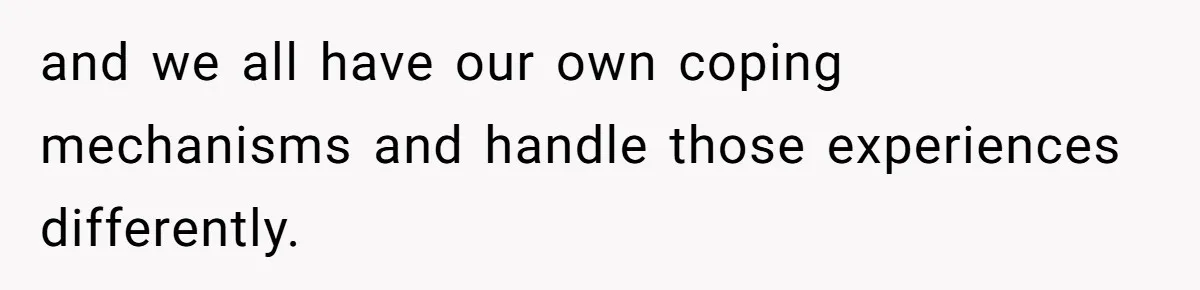 and we all have our own coping mechanisms and handle those experiences differently.