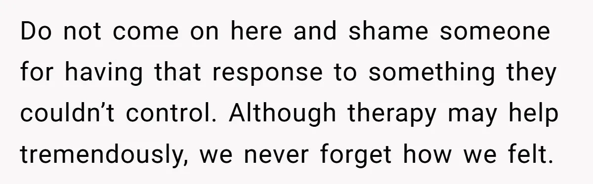 Do not come on here and shame someone for having that response to something they couldn’t control. Although therapy may help tremendously, we never forget how we felt.