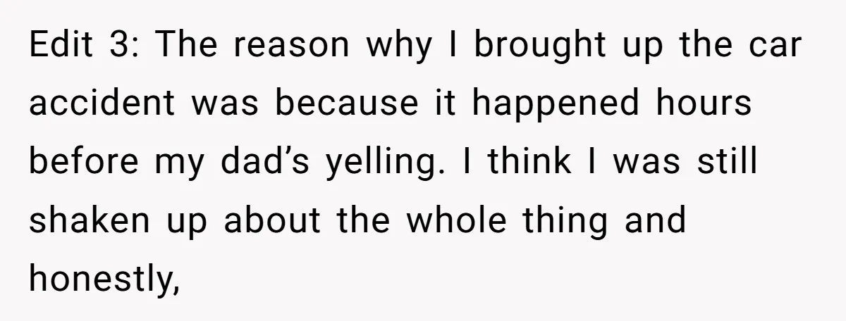 Edit 3: The reason why I brought up the car accident was because it happened hours before my dad’s yelling. I think I was still shaken up about the whole...