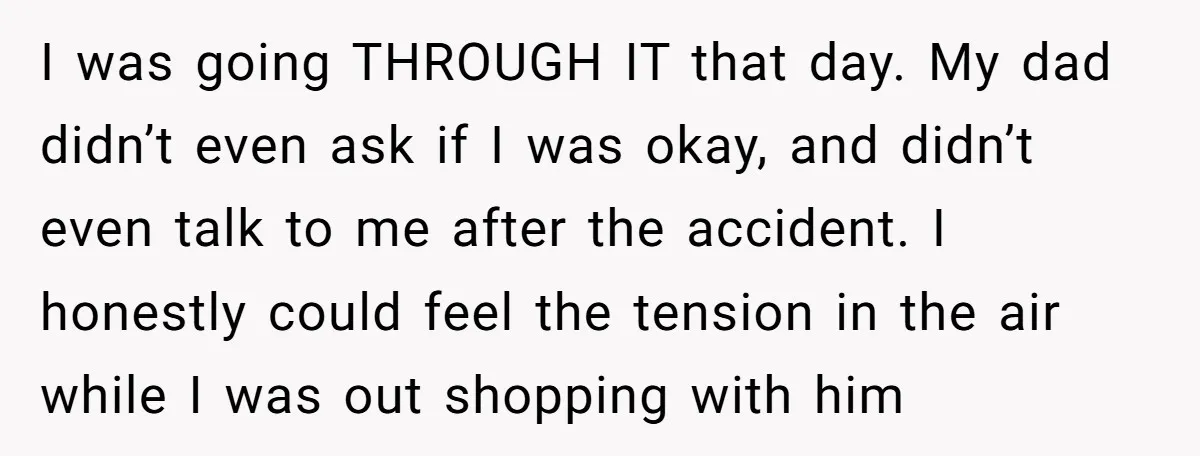 I was going THROUGH IT that day. My dad didn’t even ask if I was okay, and didn’t even talk to me after the accident. I honestly could feel the...