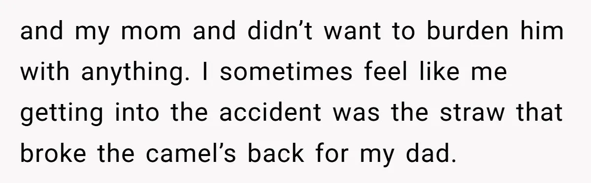 and my mom and didn’t want to burden him with anything. I sometimes feel like me getting into the accident was the straw that broke the camel’s back for my...