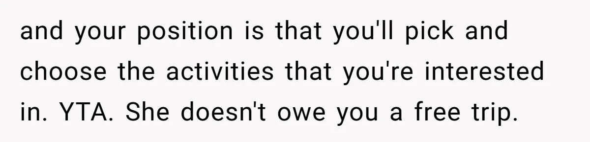 and your position is that you'll pick and choose the activities that you're interested in. YTA. She doesn't owe you a free trip.