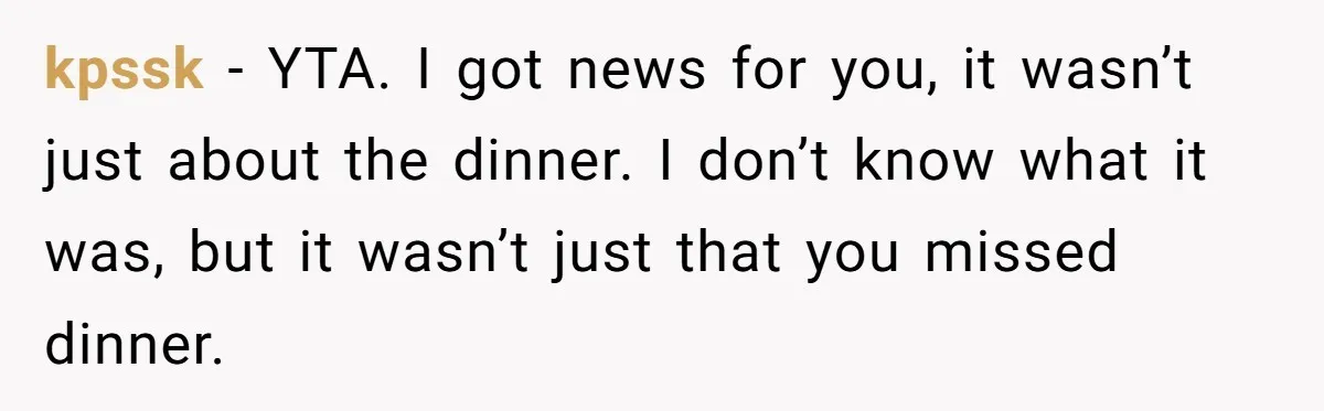 kpssk − YTA. I got news for you, it wasn’t just about the dinner. I don’t know what it was, but it wasn’t just that you missed dinner.