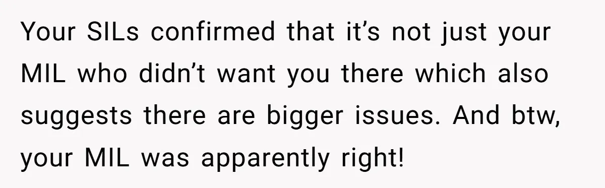Your SILs confirmed that it’s not just your MIL who didn’t want you there which also suggests there are bigger issues. And btw, your MIL was apparently right!