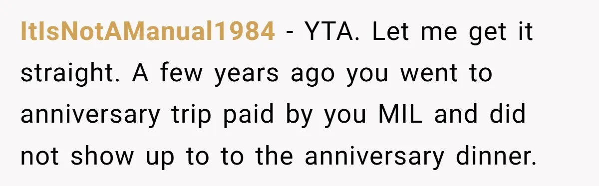 ItIsNotAManual1984 − YTA. Let me get it straight. A few years ago you went to anniversary trip paid by you MIL and did not show up to to the anniversary...