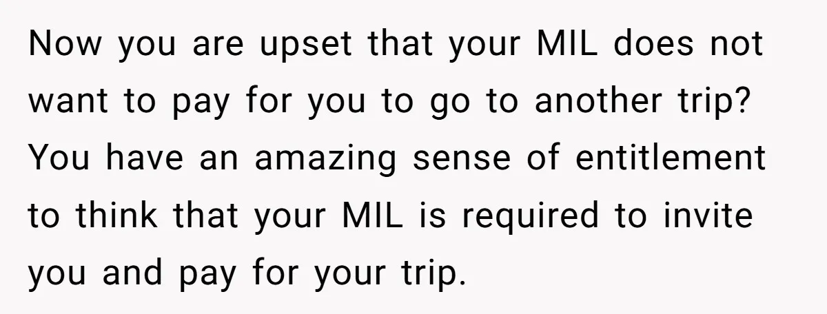 Now you are upset that your MIL does not want to pay for you to go to another trip? You have an amazing sense of entitlement to think that your...