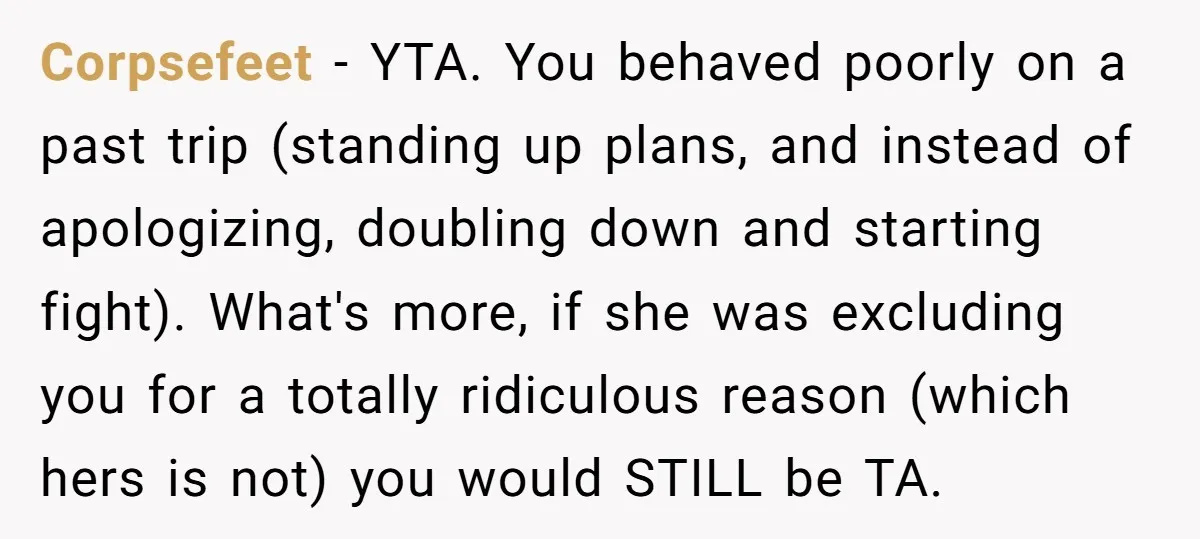 Corpsefeet − YTA. You behaved poorly on a past trip (standing up plans, and instead of apologizing, doubling down and starting fight). What's more, if she was excluding you for...