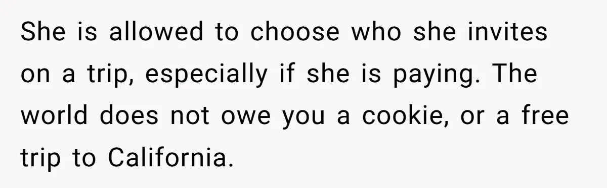 She is allowed to choose who she invites on a trip, especially if she is paying. The world does not owe you a cookie, or a free trip to California.