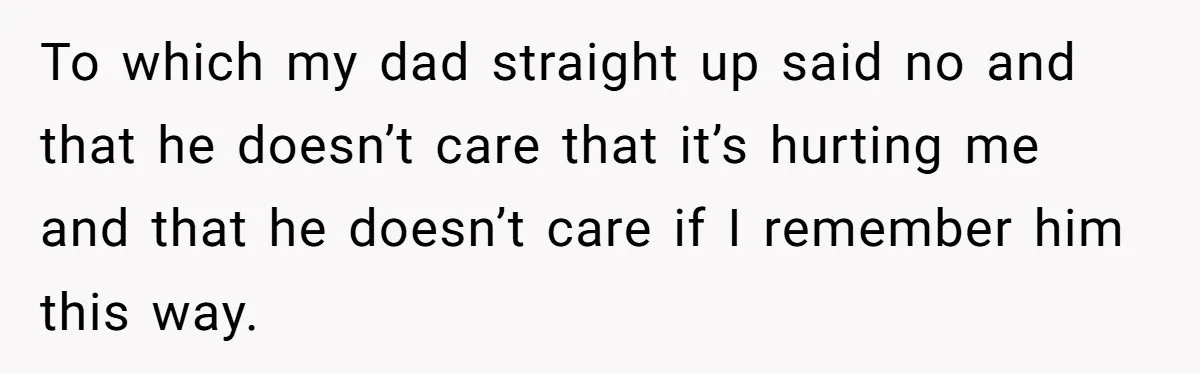 To which my dad straight up said no and that he doesn’t care that it’s hurting me and that he doesn’t care if I remember him this way.