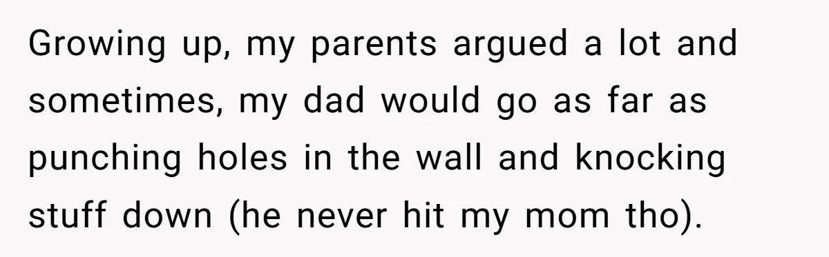 Growing up, my parents argued a lot and sometimes, my dad would go as far as punching holes in the wall and knocking stuff down (he never hit my mom...