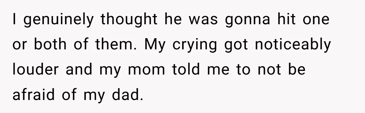 I genuinely thought he was gonna hit one or both of them. My crying got noticeably louder and my mom told me to not be afraid of my dad.