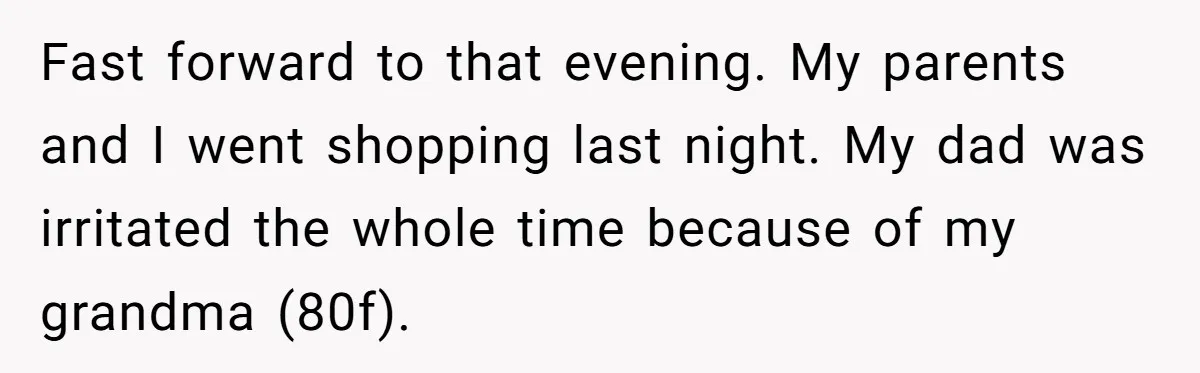 Fast forward to that evening. My parents and I went shopping last night. My dad was irritated the whole time because of my grandma (80f).