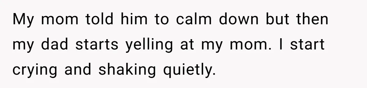 My mom told him to calm down but then my dad starts yelling at my mom. I start crying and shaking quietly.