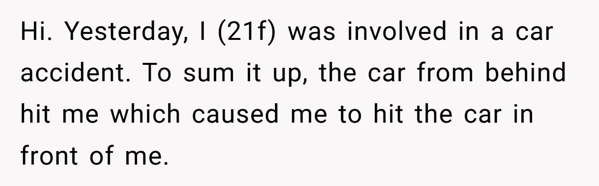 Hi. Yesterday, I (21f) was involved in a car accident. To sum it up, the car from behind hit me which caused me to hit the car in front of...