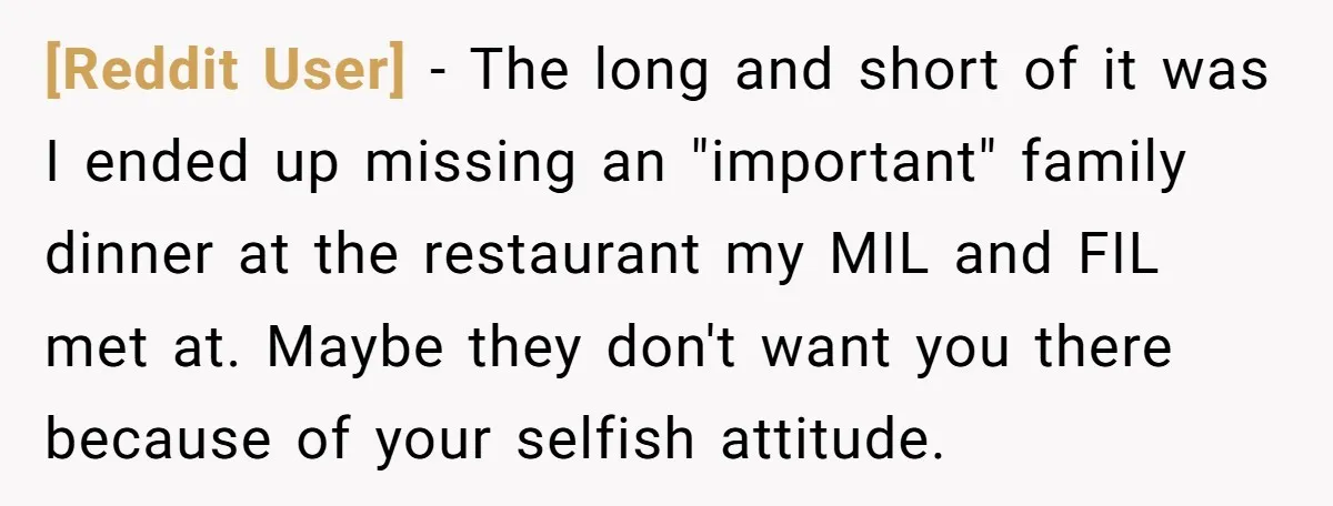 [Reddit User] − The long and short of it was I ended up missing an "important" family dinner at the restaurant my MIL and FIL met at. Maybe they don't...