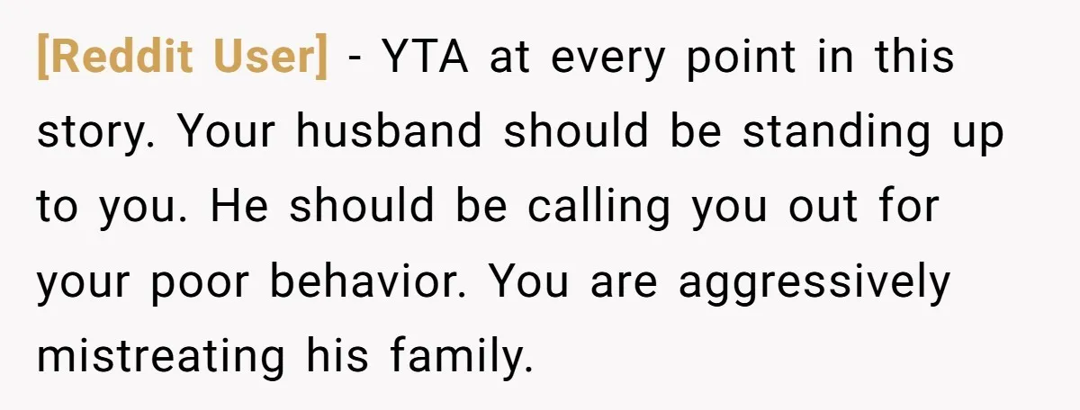 [Reddit User] − YTA at every point in this story. Your husband should be standing up to you. He should be calling you out for your poor behavior. You are...