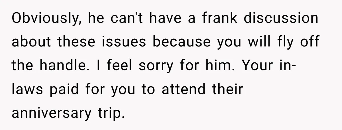 Obviously, he can't have a frank discussion about these issues because you will fly off the handle. I feel sorry for him. Your in-laws paid for you to attend their...