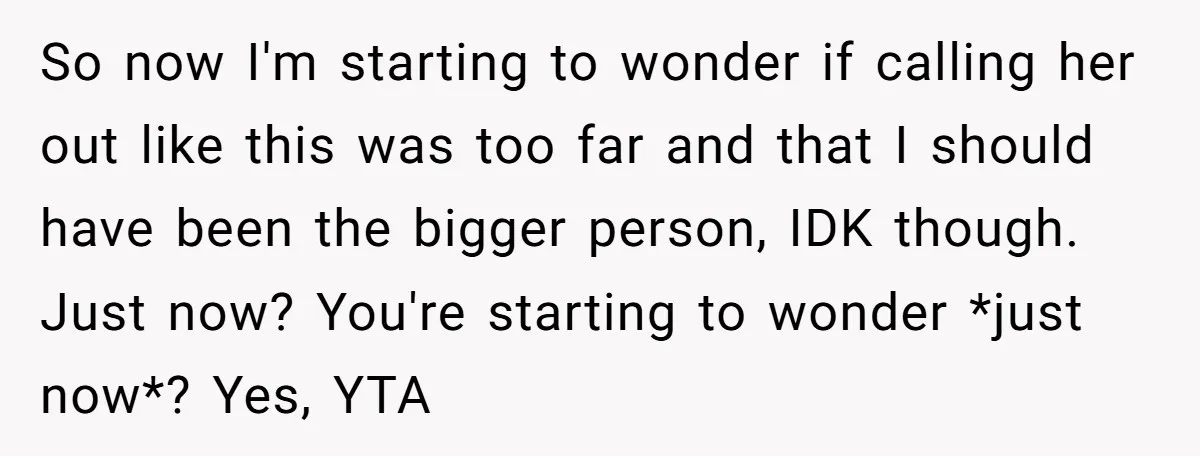 So now I'm starting to wonder if calling her out like this was too far and that I should have been the bigger person, IDK though. Just now? You're starting...