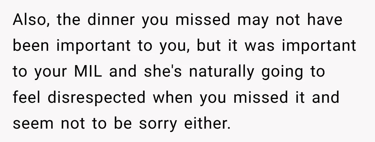 Also, the dinner you missed may not have been important to you, but it was important to your MIL and she's naturally going to feel disrespected when you missed it...