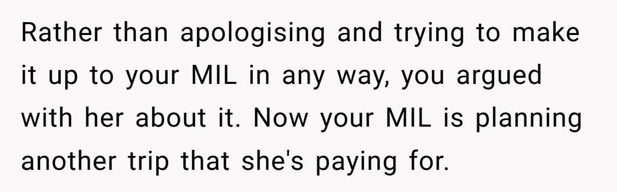 Rather than apologising and trying to make it up to your MIL in any way, you argued with her about it. Now your MIL is planning another trip that she's...
