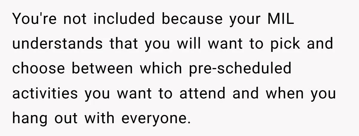 You're not included because your MIL understands that you will want to pick and choose between which pre-scheduled activities you want to attend and when you hang out with everyone.