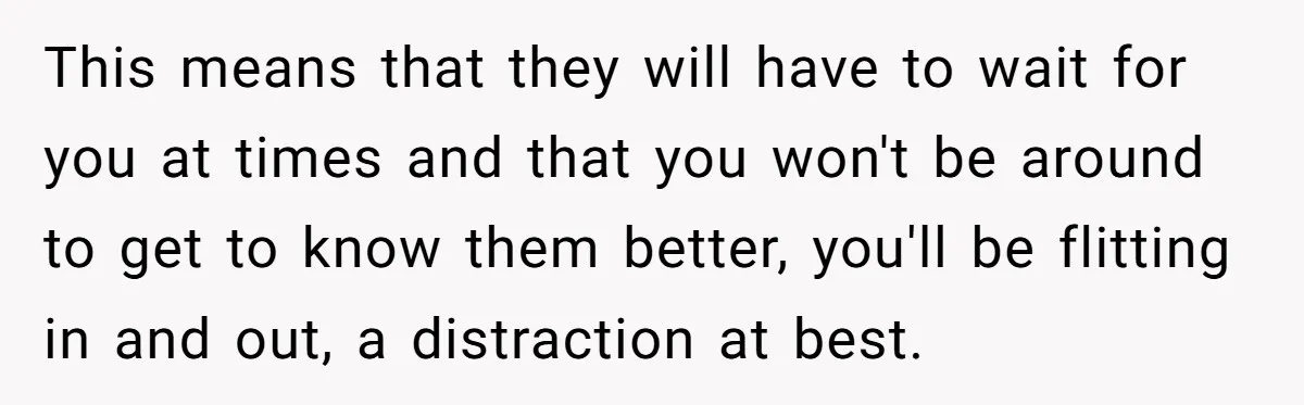 This means that they will have to wait for you at times and that you won't be around to get to know them better, you'll be flitting in and out,...