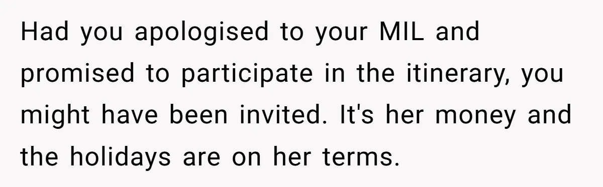 Had you apologised to your MIL and promised to participate in the itinerary, you might have been invited. It's her money and the holidays are on her terms.
